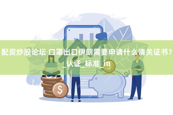 配资炒股论坛 口罩出口伊朗需要申请什么清关证书？_认证_标准_in