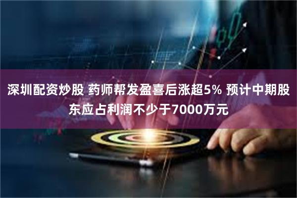 深圳配资炒股 药师帮发盈喜后涨超5% 预计中期股东应占利润不少于7000万元