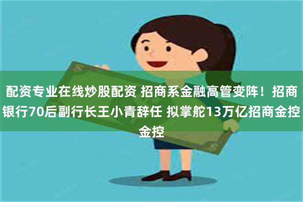 配资专业在线炒股配资 招商系金融高管变阵！招商银行70后副行长王小青辞任 拟掌舵13万亿招商金控