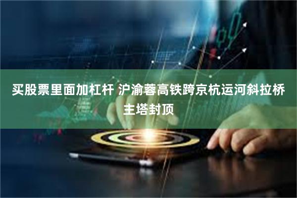 买股票里面加杠杆 沪渝蓉高铁跨京杭运河斜拉桥主塔封顶