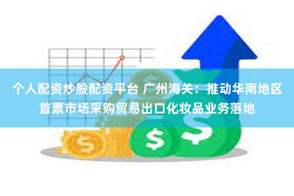 个人配资炒股配资平台 广州海关：推动华南地区首票市场采购贸易出口化妆品业务落地