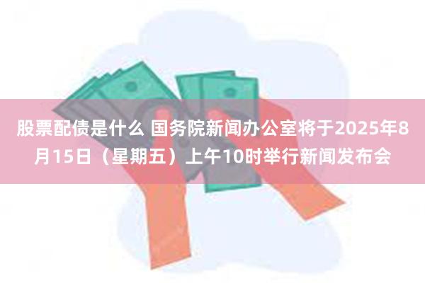股票配债是什么 国务院新闻办公室将于2025年8月15日（星期五）上午10时举行新闻发布会