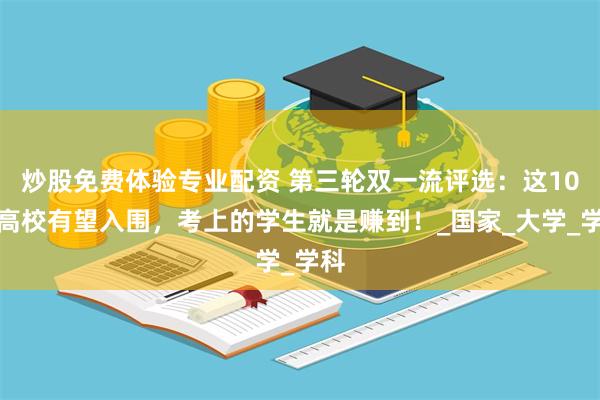 炒股免费体验专业配资 第三轮双一流评选：这10所高校有望入围，考上的学生就是赚到！_国家_大学_学科