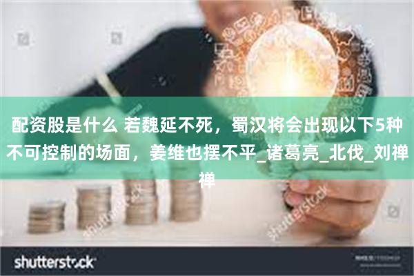 配资股是什么 若魏延不死，蜀汉将会出现以下5种不可控制的场面，姜维也摆不平_诸葛亮_北伐_刘禅