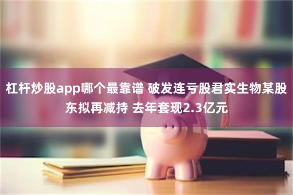 杠杆炒股app哪个最靠谱 破发连亏股君实生物某股东拟再减持 去年套现2.3亿元