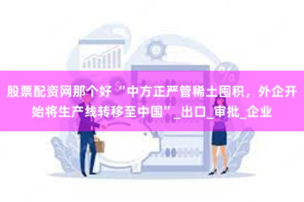 股票配资网那个好 “中方正严管稀土囤积，外企开始将生产线转移至中国”_出口_审批_企业