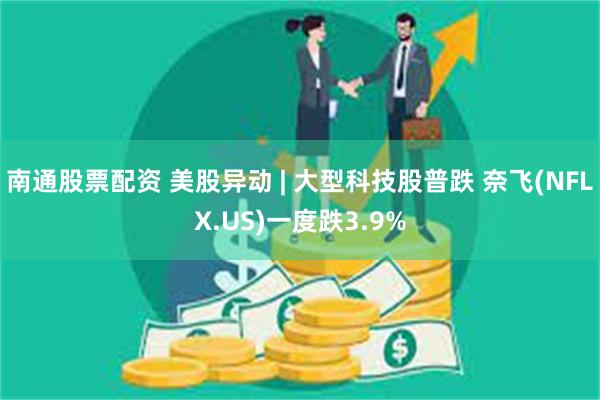 南通股票配资 美股异动 | 大型科技股普跌 奈飞(NFLX.US)一度跌3.9%