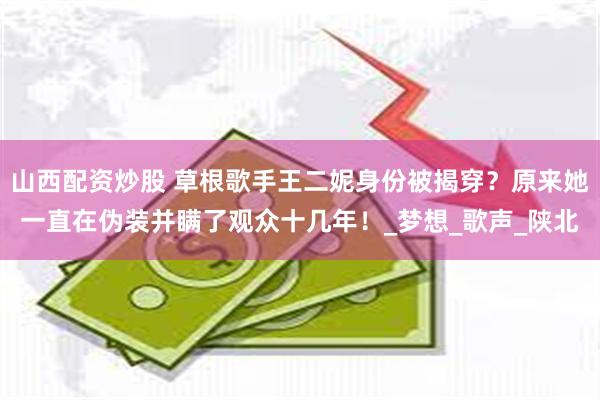 山西配资炒股 草根歌手王二妮身份被揭穿？原来她一直在伪装并瞒了观众十几年！_梦想_歌声_陕北
